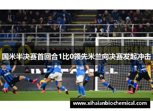 国米半决赛首回合1比0领先米兰向决赛发起冲击